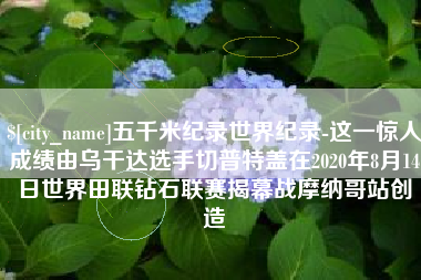 惠州五千米纪录世界纪录-这一惊人成绩由乌干达选手切普特盖在2020年8月14日世界田联钻石联赛揭幕战摩纳哥站创造