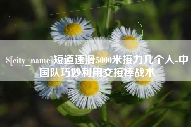 惠州短道速滑5000米接力几个人-中国队巧妙利用交接棒战术