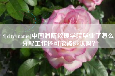 惠州中国消防救援学院毕业了怎么分配工作还可能被逃汰吗？