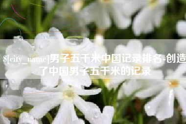 惠州男子五千米中国记录排名-创造了中国男子五千米的记录
