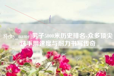 惠州男子5000米历史排名-众多顶尖选手用速度与耐力书写传奇