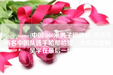 惠州中国5000米男子运动员-而另外两名中国队选手哈那哈提·木哈买提和吴宇在最后一组出场