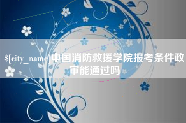 惠州中国消防救援学院报考条件政审能通过吗